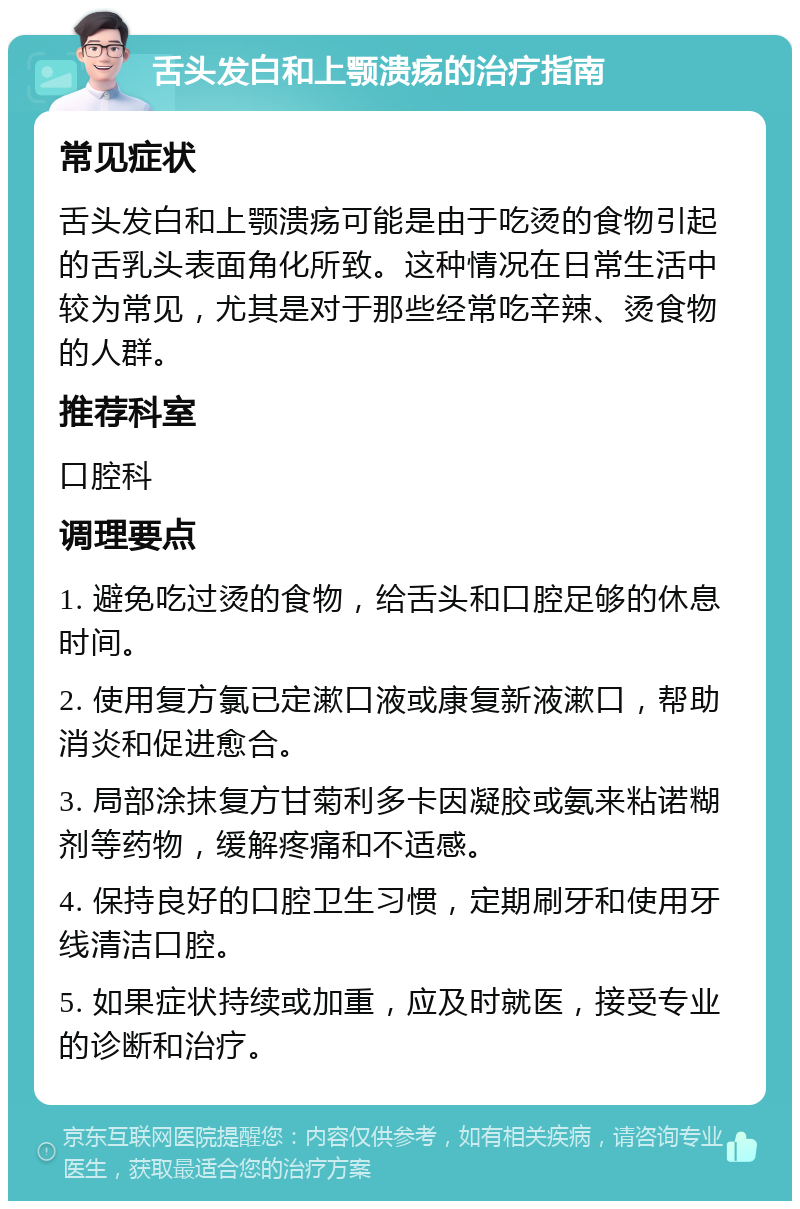 舌头发白和上颚溃疡的治疗指南 常见症状 舌头发白和上颚溃疡可能是由于吃烫的食物引起的舌乳头表面角化所致。这种情况在日常生活中较为常见，尤其是对于那些经常吃辛辣、烫食物的人群。 推荐科室 口腔科 调理要点 1. 避免吃过烫的食物，给舌头和口腔足够的休息时间。 2. 使用复方氯已定漱口液或康复新液漱口，帮助消炎和促进愈合。 3. 局部涂抹复方甘菊利多卡因凝胶或氨来粘诺糊剂等药物，缓解疼痛和不适感。 4. 保持良好的口腔卫生习惯，定期刷牙和使用牙线清洁口腔。 5. 如果症状持续或加重，应及时就医，接受专业的诊断和治疗。