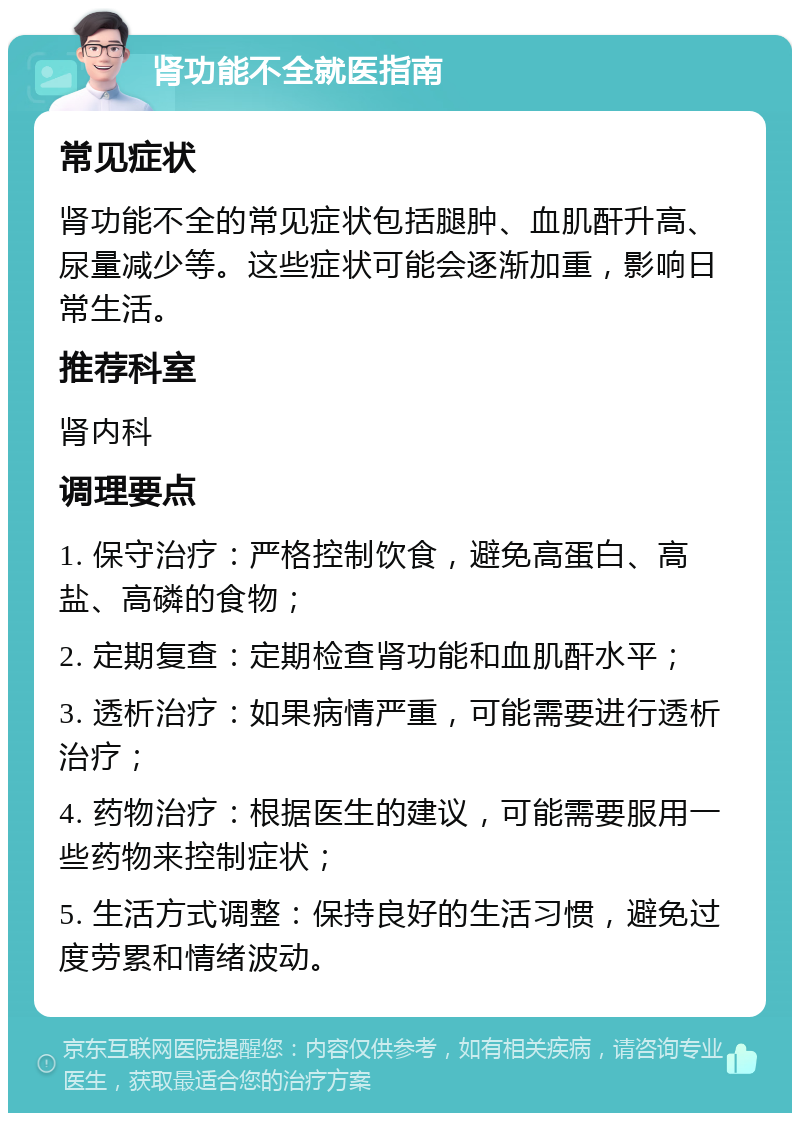 肾功能不全就医指南 常见症状 肾功能不全的常见症状包括腿肿、血肌酐升高、尿量减少等。这些症状可能会逐渐加重，影响日常生活。 推荐科室 肾内科 调理要点 1. 保守治疗：严格控制饮食，避免高蛋白、高盐、高磷的食物； 2. 定期复查：定期检查肾功能和血肌酐水平； 3. 透析治疗：如果病情严重，可能需要进行透析治疗； 4. 药物治疗：根据医生的建议，可能需要服用一些药物来控制症状； 5. 生活方式调整：保持良好的生活习惯，避免过度劳累和情绪波动。