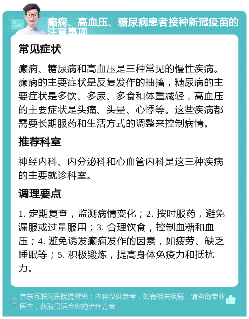 癫痫、高血压、糖尿病患者接种新冠疫苗的注意事项 常见症状 癫痫、糖尿病和高血压是三种常见的慢性疾病。癫痫的主要症状是反复发作的抽搐，糖尿病的主要症状是多饮、多尿、多食和体重减轻，高血压的主要症状是头痛、头晕、心悸等。这些疾病都需要长期服药和生活方式的调整来控制病情。 推荐科室 神经内科、内分泌科和心血管内科是这三种疾病的主要就诊科室。 调理要点 1. 定期复查，监测病情变化；2. 按时服药，避免漏服或过量服用；3. 合理饮食，控制血糖和血压；4. 避免诱发癫痫发作的因素，如疲劳、缺乏睡眠等；5. 积极锻炼，提高身体免疫力和抵抗力。