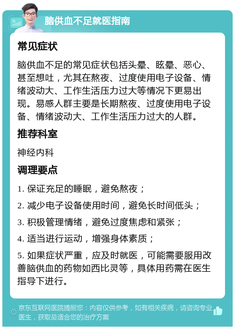 脑供血不足就医指南 常见症状 脑供血不足的常见症状包括头晕、眩晕、恶心、甚至想吐，尤其在熬夜、过度使用电子设备、情绪波动大、工作生活压力过大等情况下更易出现。易感人群主要是长期熬夜、过度使用电子设备、情绪波动大、工作生活压力过大的人群。 推荐科室 神经内科 调理要点 1. 保证充足的睡眠，避免熬夜； 2. 减少电子设备使用时间，避免长时间低头； 3. 积极管理情绪，避免过度焦虑和紧张； 4. 适当进行运动，增强身体素质； 5. 如果症状严重，应及时就医，可能需要服用改善脑供血的药物如西比灵等，具体用药需在医生指导下进行。