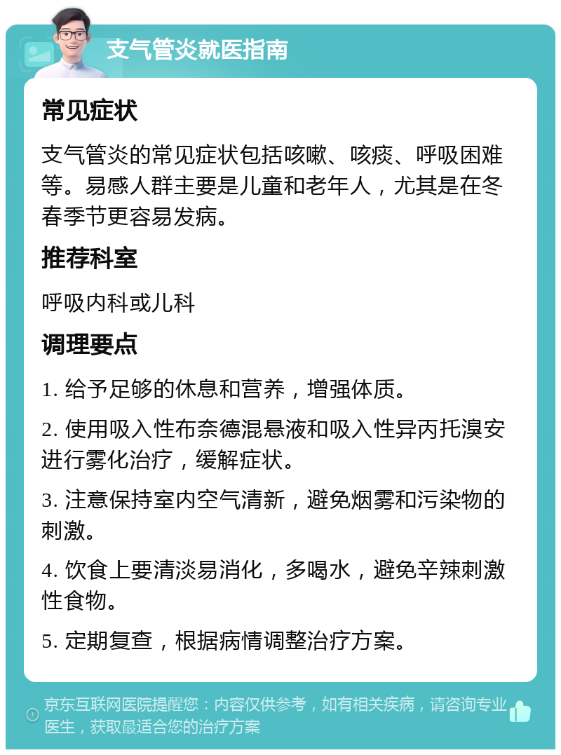 支气管炎就医指南 常见症状 支气管炎的常见症状包括咳嗽、咳痰、呼吸困难等。易感人群主要是儿童和老年人，尤其是在冬春季节更容易发病。 推荐科室 呼吸内科或儿科 调理要点 1. 给予足够的休息和营养，增强体质。 2. 使用吸入性布奈德混悬液和吸入性异丙托溴安进行雾化治疗，缓解症状。 3. 注意保持室内空气清新，避免烟雾和污染物的刺激。 4. 饮食上要清淡易消化，多喝水，避免辛辣刺激性食物。 5. 定期复查，根据病情调整治疗方案。