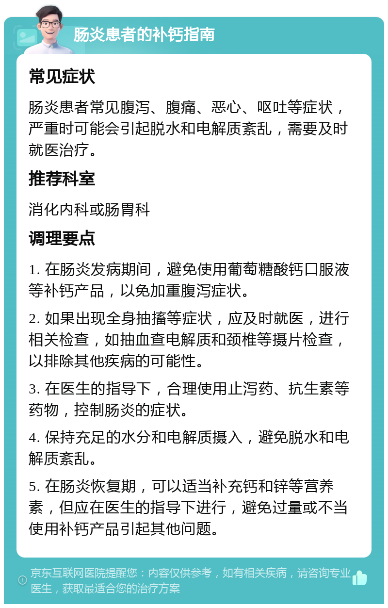 肠炎患者的补钙指南 常见症状 肠炎患者常见腹泻、腹痛、恶心、呕吐等症状，严重时可能会引起脱水和电解质紊乱，需要及时就医治疗。 推荐科室 消化内科或肠胃科 调理要点 1. 在肠炎发病期间，避免使用葡萄糖酸钙口服液等补钙产品，以免加重腹泻症状。 2. 如果出现全身抽搐等症状，应及时就医，进行相关检查，如抽血查电解质和颈椎等摄片检查，以排除其他疾病的可能性。 3. 在医生的指导下，合理使用止泻药、抗生素等药物，控制肠炎的症状。 4. 保持充足的水分和电解质摄入，避免脱水和电解质紊乱。 5. 在肠炎恢复期，可以适当补充钙和锌等营养素，但应在医生的指导下进行，避免过量或不当使用补钙产品引起其他问题。