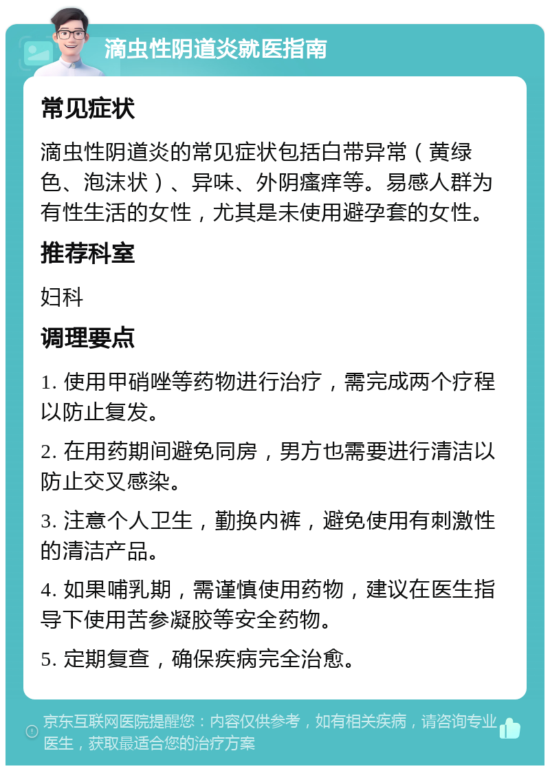 滴虫性阴道炎就医指南 常见症状 滴虫性阴道炎的常见症状包括白带异常（黄绿色、泡沫状）、异味、外阴瘙痒等。易感人群为有性生活的女性，尤其是未使用避孕套的女性。 推荐科室 妇科 调理要点 1. 使用甲硝唑等药物进行治疗，需完成两个疗程以防止复发。 2. 在用药期间避免同房，男方也需要进行清洁以防止交叉感染。 3. 注意个人卫生，勤换内裤，避免使用有刺激性的清洁产品。 4. 如果哺乳期，需谨慎使用药物，建议在医生指导下使用苦参凝胶等安全药物。 5. 定期复查，确保疾病完全治愈。