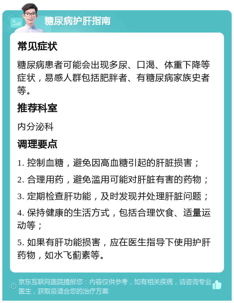 糖尿病护肝指南 常见症状 糖尿病患者可能会出现多尿、口渴、体重下降等症状，易感人群包括肥胖者、有糖尿病家族史者等。 推荐科室 内分泌科 调理要点 1. 控制血糖，避免因高血糖引起的肝脏损害； 2. 合理用药，避免滥用可能对肝脏有害的药物； 3. 定期检查肝功能，及时发现并处理肝脏问题； 4. 保持健康的生活方式，包括合理饮食、适量运动等； 5. 如果有肝功能损害，应在医生指导下使用护肝药物，如水飞蓟素等。