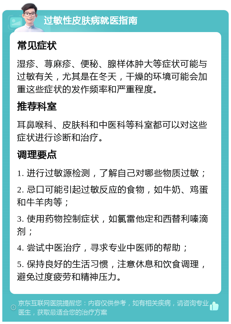 过敏性皮肤病就医指南 常见症状 湿疹、荨麻疹、便秘、腺样体肿大等症状可能与过敏有关，尤其是在冬天，干燥的环境可能会加重这些症状的发作频率和严重程度。 推荐科室 耳鼻喉科、皮肤科和中医科等科室都可以对这些症状进行诊断和治疗。 调理要点 1. 进行过敏源检测，了解自己对哪些物质过敏； 2. 忌口可能引起过敏反应的食物，如牛奶、鸡蛋和牛羊肉等； 3. 使用药物控制症状，如氯雷他定和西替利嗪滴剂； 4. 尝试中医治疗，寻求专业中医师的帮助； 5. 保持良好的生活习惯，注意休息和饮食调理，避免过度疲劳和精神压力。