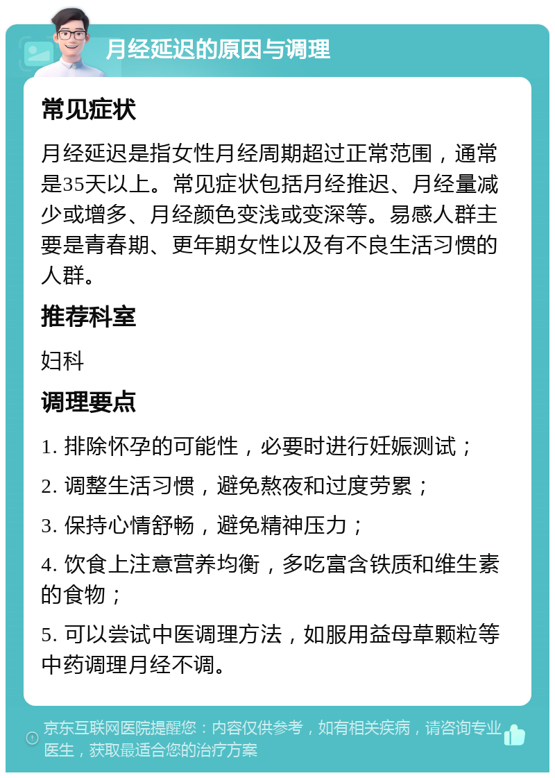 月经延迟的原因与调理 常见症状 月经延迟是指女性月经周期超过正常范围，通常是35天以上。常见症状包括月经推迟、月经量减少或增多、月经颜色变浅或变深等。易感人群主要是青春期、更年期女性以及有不良生活习惯的人群。 推荐科室 妇科 调理要点 1. 排除怀孕的可能性，必要时进行妊娠测试； 2. 调整生活习惯，避免熬夜和过度劳累； 3. 保持心情舒畅，避免精神压力； 4. 饮食上注意营养均衡，多吃富含铁质和维生素的食物； 5. 可以尝试中医调理方法，如服用益母草颗粒等中药调理月经不调。