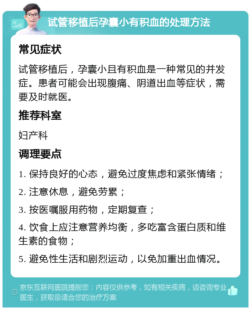 试管移植后孕囊小有积血的处理方法 常见症状 试管移植后，孕囊小且有积血是一种常见的并发症。患者可能会出现腹痛、阴道出血等症状，需要及时就医。 推荐科室 妇产科 调理要点 1. 保持良好的心态，避免过度焦虑和紧张情绪； 2. 注意休息，避免劳累； 3. 按医嘱服用药物，定期复查； 4. 饮食上应注意营养均衡，多吃富含蛋白质和维生素的食物； 5. 避免性生活和剧烈运动，以免加重出血情况。