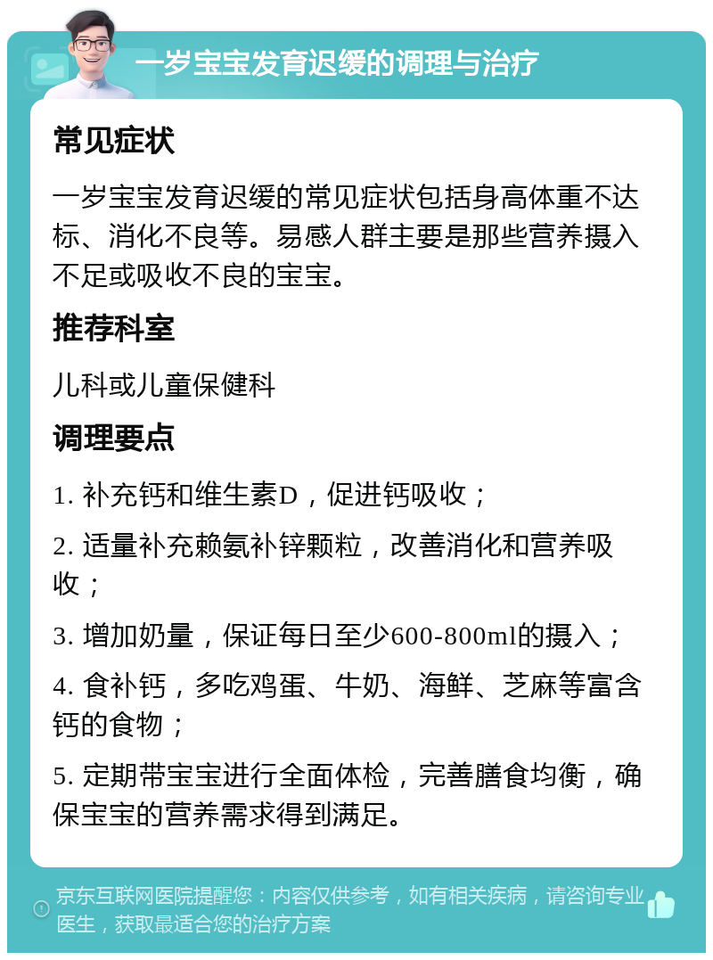 一岁宝宝发育迟缓的调理与治疗 常见症状 一岁宝宝发育迟缓的常见症状包括身高体重不达标、消化不良等。易感人群主要是那些营养摄入不足或吸收不良的宝宝。 推荐科室 儿科或儿童保健科 调理要点 1. 补充钙和维生素D，促进钙吸收； 2. 适量补充赖氨补锌颗粒，改善消化和营养吸收； 3. 增加奶量，保证每日至少600-800ml的摄入； 4. 食补钙，多吃鸡蛋、牛奶、海鲜、芝麻等富含钙的食物； 5. 定期带宝宝进行全面体检，完善膳食均衡，确保宝宝的营养需求得到满足。