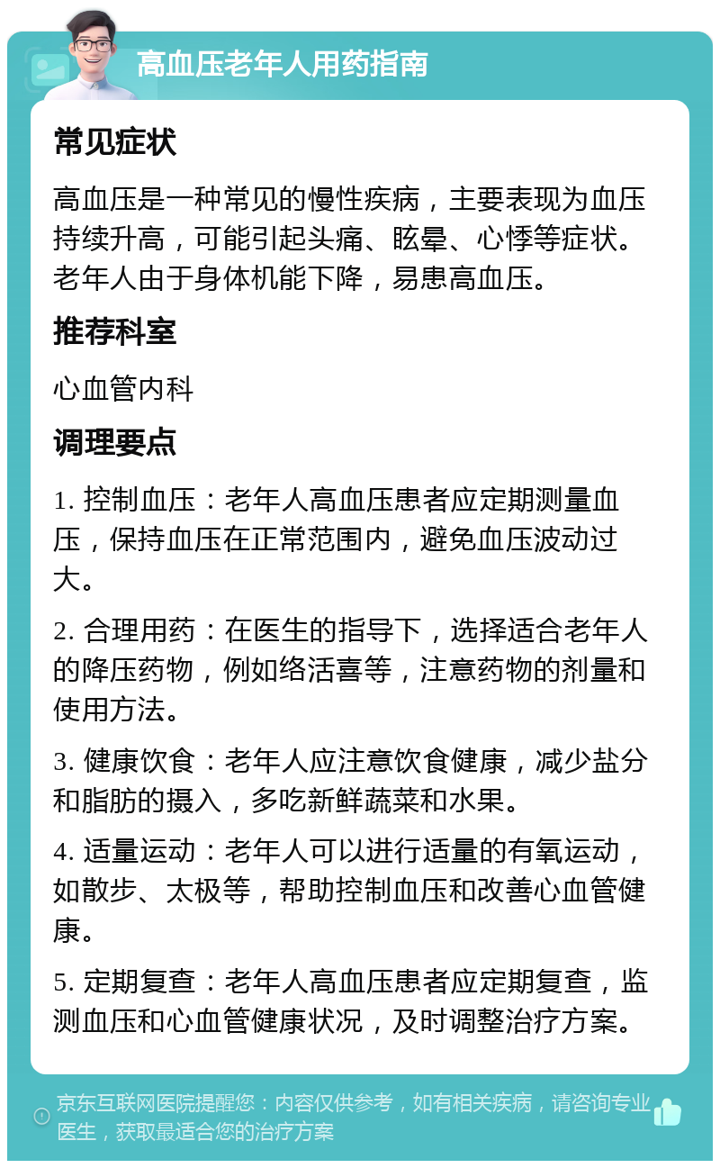 高血压老年人用药指南 常见症状 高血压是一种常见的慢性疾病，主要表现为血压持续升高，可能引起头痛、眩晕、心悸等症状。老年人由于身体机能下降，易患高血压。 推荐科室 心血管内科 调理要点 1. 控制血压：老年人高血压患者应定期测量血压，保持血压在正常范围内，避免血压波动过大。 2. 合理用药：在医生的指导下，选择适合老年人的降压药物，例如络活喜等，注意药物的剂量和使用方法。 3. 健康饮食：老年人应注意饮食健康，减少盐分和脂肪的摄入，多吃新鲜蔬菜和水果。 4. 适量运动：老年人可以进行适量的有氧运动，如散步、太极等，帮助控制血压和改善心血管健康。 5. 定期复查：老年人高血压患者应定期复查，监测血压和心血管健康状况，及时调整治疗方案。