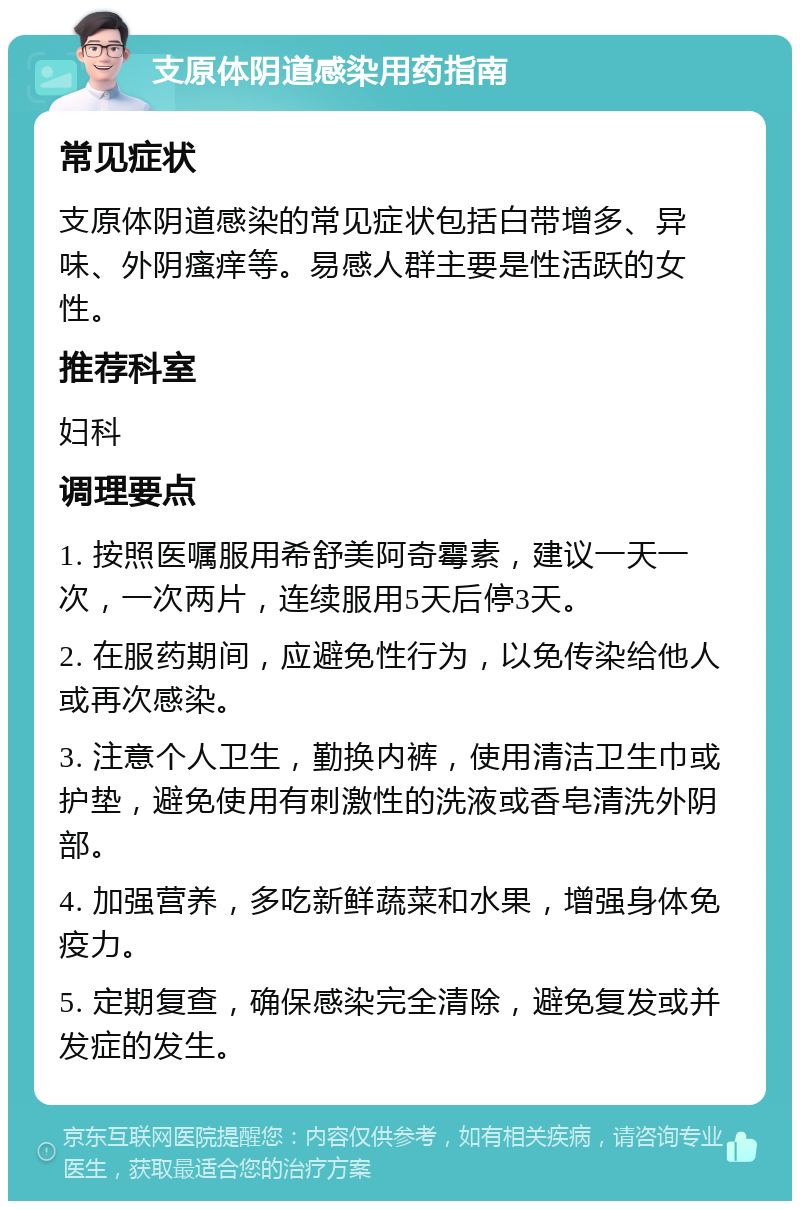 支原体阴道感染用药指南 常见症状 支原体阴道感染的常见症状包括白带增多、异味、外阴瘙痒等。易感人群主要是性活跃的女性。 推荐科室 妇科 调理要点 1. 按照医嘱服用希舒美阿奇霉素，建议一天一次，一次两片，连续服用5天后停3天。 2. 在服药期间，应避免性行为，以免传染给他人或再次感染。 3. 注意个人卫生，勤换内裤，使用清洁卫生巾或护垫，避免使用有刺激性的洗液或香皂清洗外阴部。 4. 加强营养，多吃新鲜蔬菜和水果，增强身体免疫力。 5. 定期复查，确保感染完全清除，避免复发或并发症的发生。