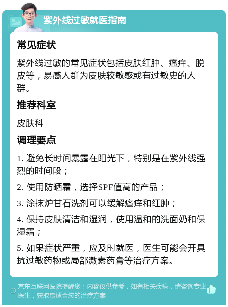 紫外线过敏就医指南 常见症状 紫外线过敏的常见症状包括皮肤红肿、瘙痒、脱皮等，易感人群为皮肤较敏感或有过敏史的人群。 推荐科室 皮肤科 调理要点 1. 避免长时间暴露在阳光下，特别是在紫外线强烈的时间段； 2. 使用防晒霜，选择SPF值高的产品； 3. 涂抹炉甘石洗剂可以缓解瘙痒和红肿； 4. 保持皮肤清洁和湿润，使用温和的洗面奶和保湿霜； 5. 如果症状严重，应及时就医，医生可能会开具抗过敏药物或局部激素药膏等治疗方案。