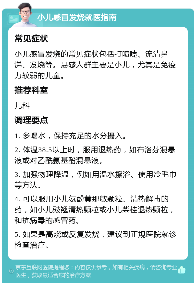 小儿感冒发烧就医指南 常见症状 小儿感冒发烧的常见症状包括打喷嚏、流清鼻涕、发烧等。易感人群主要是小儿，尤其是免疫力较弱的儿童。 推荐科室 儿科 调理要点 1. 多喝水，保持充足的水分摄入。 2. 体温38.5以上时，服用退热药，如布洛芬混悬液或对乙酰氨基酚混悬液。 3. 加强物理降温，例如用温水擦浴、使用冷毛巾等方法。 4. 可以服用小儿氨酚黄那敏颗粒、清热解毒的药，如小儿豉翘清热颗粒或小儿柴桂退热颗粒，和抗病毒的感冒药。 5. 如果是高烧或反复发烧，建议到正规医院就诊检查治疗。