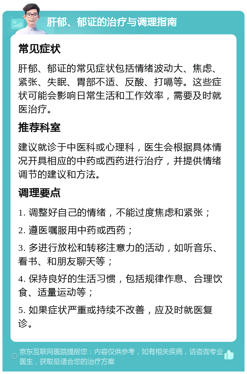 肝郁、郁证的治疗与调理指南 常见症状 肝郁、郁证的常见症状包括情绪波动大、焦虑、紧张、失眠、胃部不适、反酸、打嗝等。这些症状可能会影响日常生活和工作效率，需要及时就医治疗。 推荐科室 建议就诊于中医科或心理科，医生会根据具体情况开具相应的中药或西药进行治疗，并提供情绪调节的建议和方法。 调理要点 1. 调整好自己的情绪，不能过度焦虑和紧张； 2. 遵医嘱服用中药或西药； 3. 多进行放松和转移注意力的活动，如听音乐、看书、和朋友聊天等； 4. 保持良好的生活习惯，包括规律作息、合理饮食、适量运动等； 5. 如果症状严重或持续不改善，应及时就医复诊。