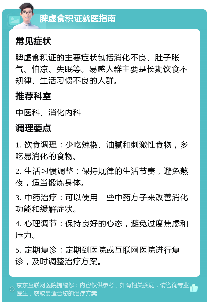 脾虚食积证就医指南 常见症状 脾虚食积证的主要症状包括消化不良、肚子胀气、怕凉、失眠等。易感人群主要是长期饮食不规律、生活习惯不良的人群。 推荐科室 中医科、消化内科 调理要点 1. 饮食调理：少吃辣椒、油腻和刺激性食物，多吃易消化的食物。 2. 生活习惯调整：保持规律的生活节奏，避免熬夜，适当锻炼身体。 3. 中药治疗：可以使用一些中药方子来改善消化功能和缓解症状。 4. 心理调节：保持良好的心态，避免过度焦虑和压力。 5. 定期复诊：定期到医院或互联网医院进行复诊，及时调整治疗方案。