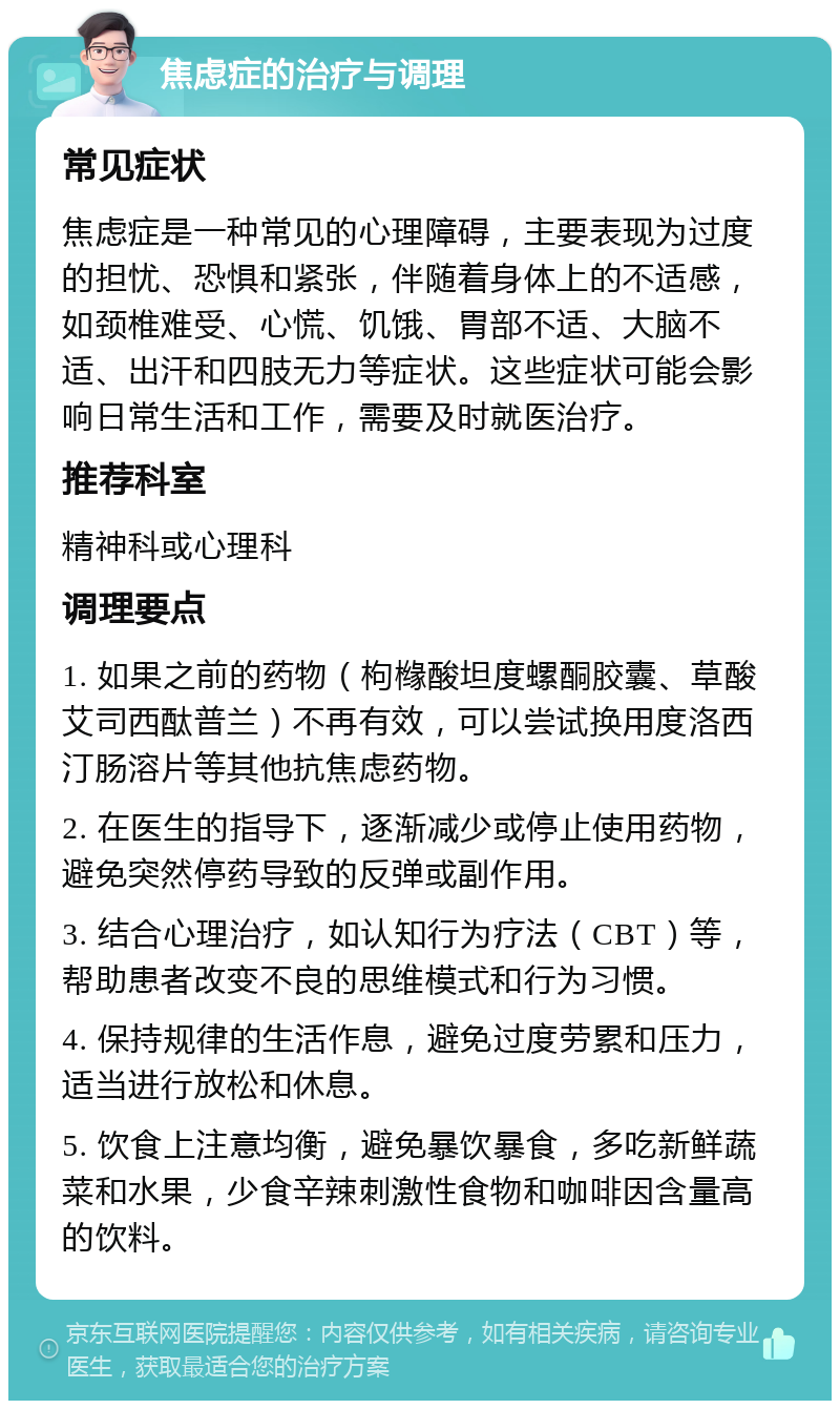 焦虑症的治疗与调理 常见症状 焦虑症是一种常见的心理障碍，主要表现为过度的担忧、恐惧和紧张，伴随着身体上的不适感，如颈椎难受、心慌、饥饿、胃部不适、大脑不适、出汗和四肢无力等症状。这些症状可能会影响日常生活和工作，需要及时就医治疗。 推荐科室 精神科或心理科 调理要点 1. 如果之前的药物（枸橼酸坦度螺酮胶囊、草酸艾司西酞普兰）不再有效，可以尝试换用度洛西汀肠溶片等其他抗焦虑药物。 2. 在医生的指导下，逐渐减少或停止使用药物，避免突然停药导致的反弹或副作用。 3. 结合心理治疗，如认知行为疗法（CBT）等，帮助患者改变不良的思维模式和行为习惯。 4. 保持规律的生活作息，避免过度劳累和压力，适当进行放松和休息。 5. 饮食上注意均衡，避免暴饮暴食，多吃新鲜蔬菜和水果，少食辛辣刺激性食物和咖啡因含量高的饮料。