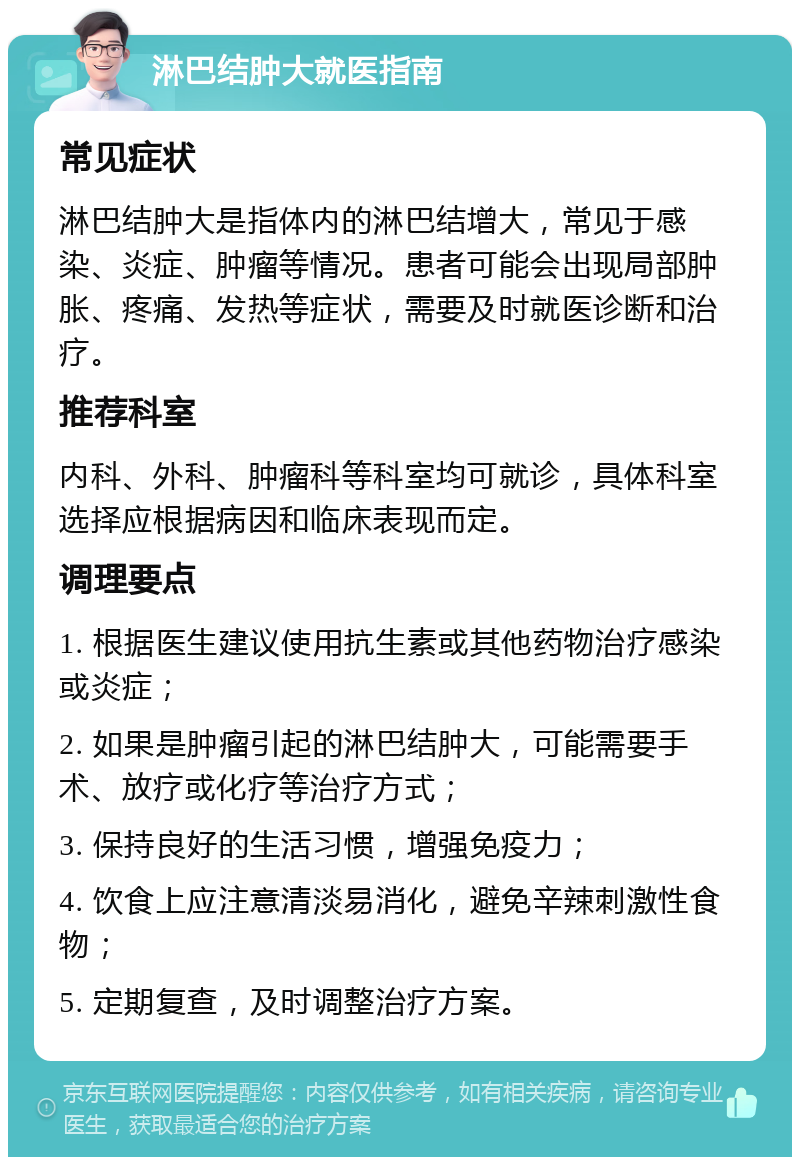 淋巴结肿大就医指南 常见症状 淋巴结肿大是指体内的淋巴结增大，常见于感染、炎症、肿瘤等情况。患者可能会出现局部肿胀、疼痛、发热等症状，需要及时就医诊断和治疗。 推荐科室 内科、外科、肿瘤科等科室均可就诊，具体科室选择应根据病因和临床表现而定。 调理要点 1. 根据医生建议使用抗生素或其他药物治疗感染或炎症； 2. 如果是肿瘤引起的淋巴结肿大，可能需要手术、放疗或化疗等治疗方式； 3. 保持良好的生活习惯，增强免疫力； 4. 饮食上应注意清淡易消化，避免辛辣刺激性食物； 5. 定期复查，及时调整治疗方案。