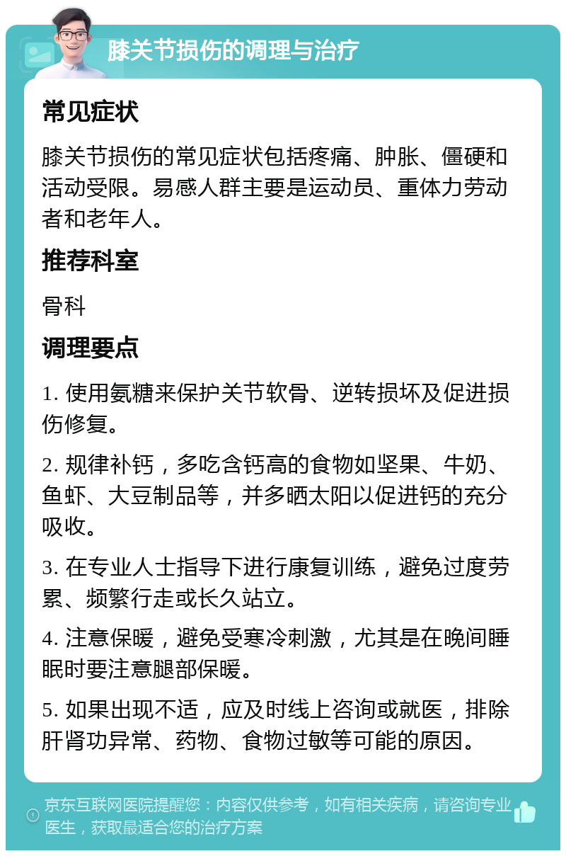 膝关节损伤的调理与治疗 常见症状 膝关节损伤的常见症状包括疼痛、肿胀、僵硬和活动受限。易感人群主要是运动员、重体力劳动者和老年人。 推荐科室 骨科 调理要点 1. 使用氨糖来保护关节软骨、逆转损坏及促进损伤修复。 2. 规律补钙，多吃含钙高的食物如坚果、牛奶、鱼虾、大豆制品等，并多晒太阳以促进钙的充分吸收。 3. 在专业人士指导下进行康复训练，避免过度劳累、频繁行走或长久站立。 4. 注意保暖，避免受寒冷刺激，尤其是在晚间睡眠时要注意腿部保暖。 5. 如果出现不适，应及时线上咨询或就医，排除肝肾功异常、药物、食物过敏等可能的原因。