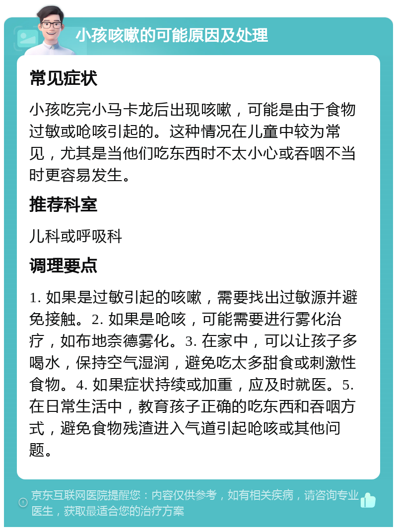 小孩咳嗽的可能原因及处理 常见症状 小孩吃完小马卡龙后出现咳嗽，可能是由于食物过敏或呛咳引起的。这种情况在儿童中较为常见，尤其是当他们吃东西时不太小心或吞咽不当时更容易发生。 推荐科室 儿科或呼吸科 调理要点 1. 如果是过敏引起的咳嗽，需要找出过敏源并避免接触。2. 如果是呛咳，可能需要进行雾化治疗，如布地奈德雾化。3. 在家中，可以让孩子多喝水，保持空气湿润，避免吃太多甜食或刺激性食物。4. 如果症状持续或加重，应及时就医。5. 在日常生活中，教育孩子正确的吃东西和吞咽方式，避免食物残渣进入气道引起呛咳或其他问题。