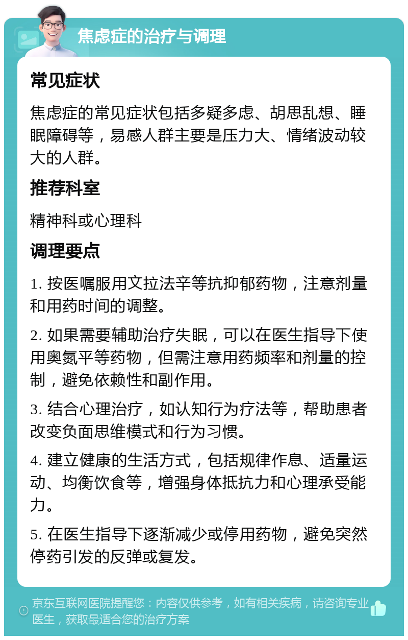 焦虑症的治疗与调理 常见症状 焦虑症的常见症状包括多疑多虑、胡思乱想、睡眠障碍等，易感人群主要是压力大、情绪波动较大的人群。 推荐科室 精神科或心理科 调理要点 1. 按医嘱服用文拉法辛等抗抑郁药物，注意剂量和用药时间的调整。 2. 如果需要辅助治疗失眠，可以在医生指导下使用奥氮平等药物，但需注意用药频率和剂量的控制，避免依赖性和副作用。 3. 结合心理治疗，如认知行为疗法等，帮助患者改变负面思维模式和行为习惯。 4. 建立健康的生活方式，包括规律作息、适量运动、均衡饮食等，增强身体抵抗力和心理承受能力。 5. 在医生指导下逐渐减少或停用药物，避免突然停药引发的反弹或复发。