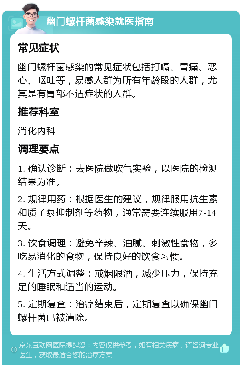 幽门螺杆菌感染就医指南 常见症状 幽门螺杆菌感染的常见症状包括打嗝、胃痛、恶心、呕吐等，易感人群为所有年龄段的人群，尤其是有胃部不适症状的人群。 推荐科室 消化内科 调理要点 1. 确认诊断：去医院做吹气实验，以医院的检测结果为准。 2. 规律用药：根据医生的建议，规律服用抗生素和质子泵抑制剂等药物，通常需要连续服用7-14天。 3. 饮食调理：避免辛辣、油腻、刺激性食物，多吃易消化的食物，保持良好的饮食习惯。 4. 生活方式调整：戒烟限酒，减少压力，保持充足的睡眠和适当的运动。 5. 定期复查：治疗结束后，定期复查以确保幽门螺杆菌已被清除。