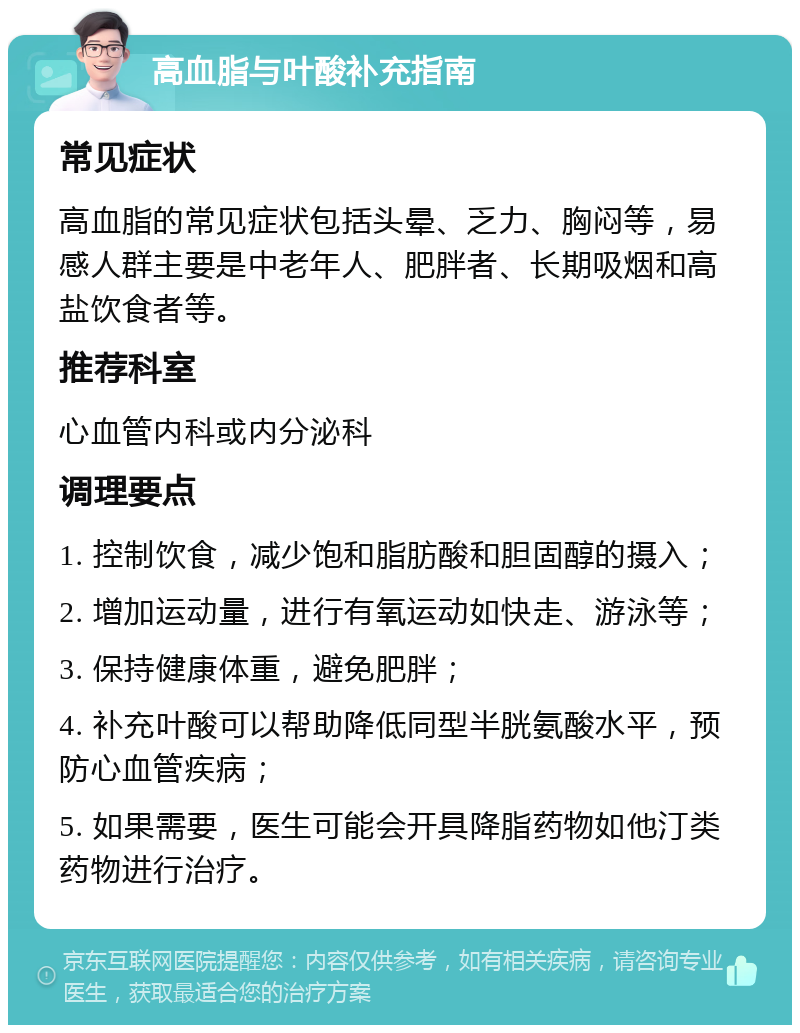 高血脂与叶酸补充指南 常见症状 高血脂的常见症状包括头晕、乏力、胸闷等，易感人群主要是中老年人、肥胖者、长期吸烟和高盐饮食者等。 推荐科室 心血管内科或内分泌科 调理要点 1. 控制饮食，减少饱和脂肪酸和胆固醇的摄入； 2. 增加运动量，进行有氧运动如快走、游泳等； 3. 保持健康体重，避免肥胖； 4. 补充叶酸可以帮助降低同型半胱氨酸水平，预防心血管疾病； 5. 如果需要，医生可能会开具降脂药物如他汀类药物进行治疗。