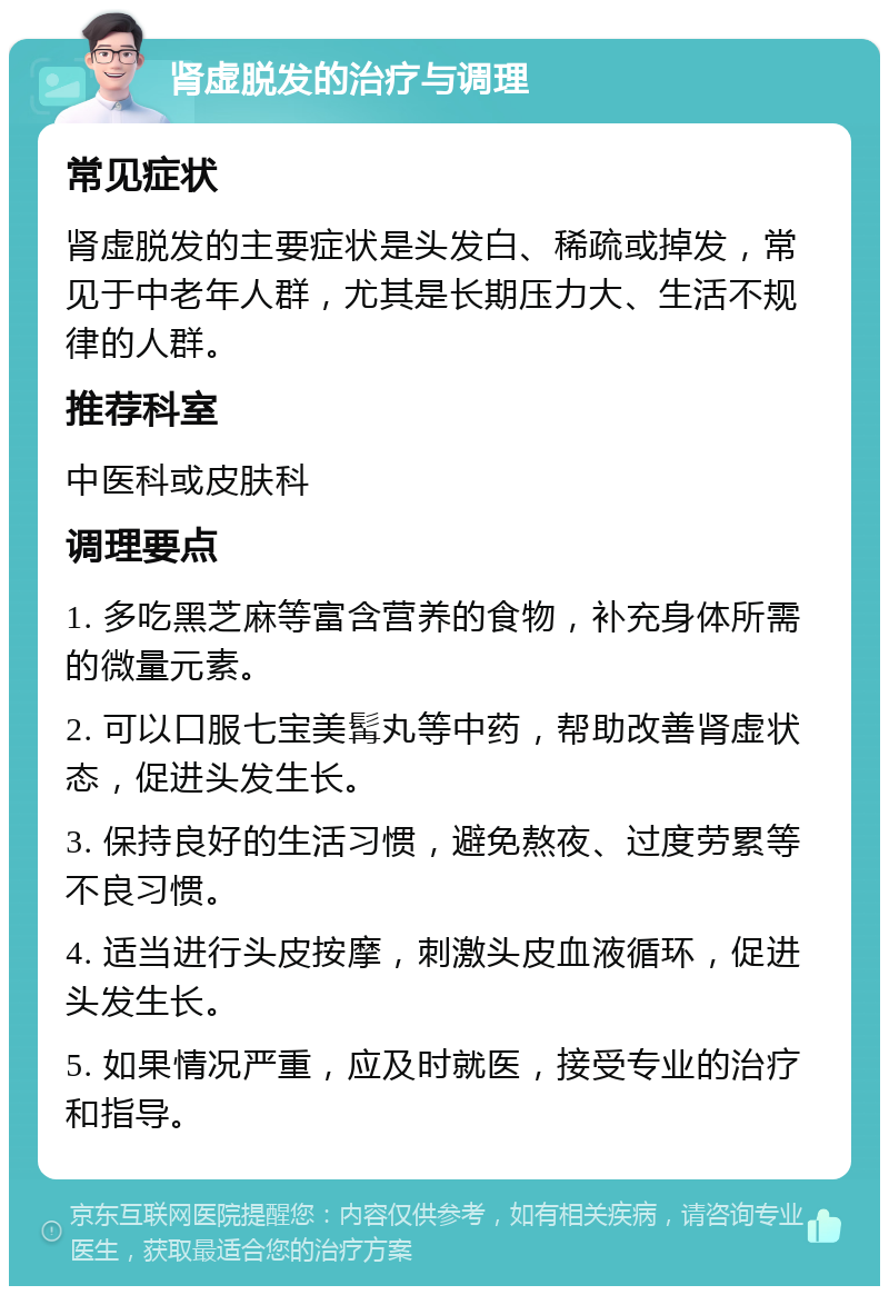 肾虚脱发的治疗与调理 常见症状 肾虚脱发的主要症状是头发白、稀疏或掉发，常见于中老年人群，尤其是长期压力大、生活不规律的人群。 推荐科室 中医科或皮肤科 调理要点 1. 多吃黑芝麻等富含营养的食物，补充身体所需的微量元素。 2. 可以口服七宝美髯丸等中药，帮助改善肾虚状态，促进头发生长。 3. 保持良好的生活习惯，避免熬夜、过度劳累等不良习惯。 4. 适当进行头皮按摩，刺激头皮血液循环，促进头发生长。 5. 如果情况严重，应及时就医，接受专业的治疗和指导。