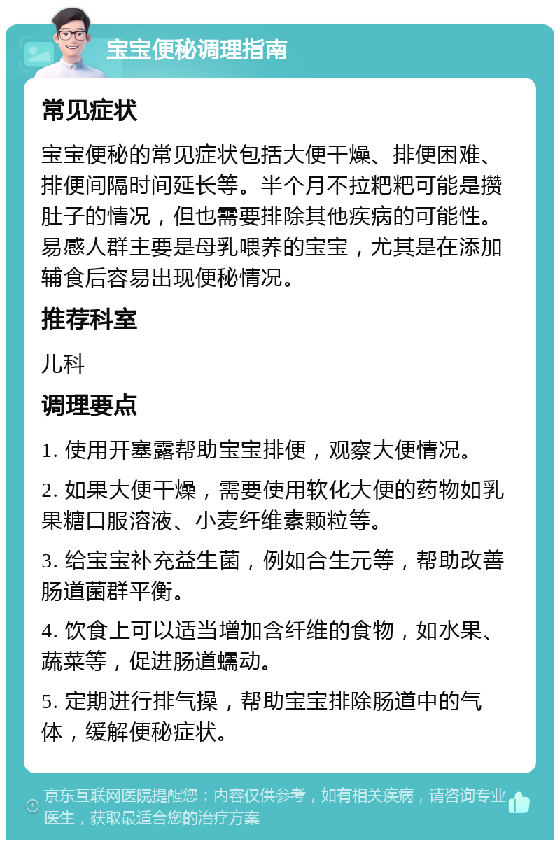 宝宝便秘调理指南 常见症状 宝宝便秘的常见症状包括大便干燥、排便困难、排便间隔时间延长等。半个月不拉粑粑可能是攒肚子的情况，但也需要排除其他疾病的可能性。易感人群主要是母乳喂养的宝宝，尤其是在添加辅食后容易出现便秘情况。 推荐科室 儿科 调理要点 1. 使用开塞露帮助宝宝排便，观察大便情况。 2. 如果大便干燥，需要使用软化大便的药物如乳果糖口服溶液、小麦纤维素颗粒等。 3. 给宝宝补充益生菌，例如合生元等，帮助改善肠道菌群平衡。 4. 饮食上可以适当增加含纤维的食物，如水果、蔬菜等，促进肠道蠕动。 5. 定期进行排气操，帮助宝宝排除肠道中的气体，缓解便秘症状。