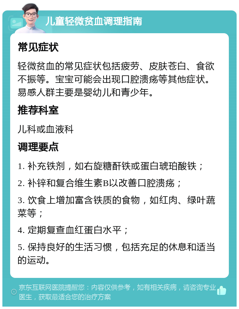 儿童轻微贫血调理指南 常见症状 轻微贫血的常见症状包括疲劳、皮肤苍白、食欲不振等。宝宝可能会出现口腔溃疡等其他症状。易感人群主要是婴幼儿和青少年。 推荐科室 儿科或血液科 调理要点 1. 补充铁剂，如右旋糖酐铁或蛋白琥珀酸铁； 2. 补锌和复合维生素B以改善口腔溃疡； 3. 饮食上增加富含铁质的食物，如红肉、绿叶蔬菜等； 4. 定期复查血红蛋白水平； 5. 保持良好的生活习惯，包括充足的休息和适当的运动。