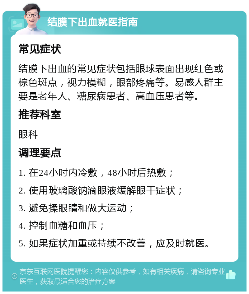 结膜下出血就医指南 常见症状 结膜下出血的常见症状包括眼球表面出现红色或棕色斑点，视力模糊，眼部疼痛等。易感人群主要是老年人、糖尿病患者、高血压患者等。 推荐科室 眼科 调理要点 1. 在24小时内冷敷，48小时后热敷； 2. 使用玻璃酸钠滴眼液缓解眼干症状； 3. 避免揉眼睛和做大运动； 4. 控制血糖和血压； 5. 如果症状加重或持续不改善，应及时就医。