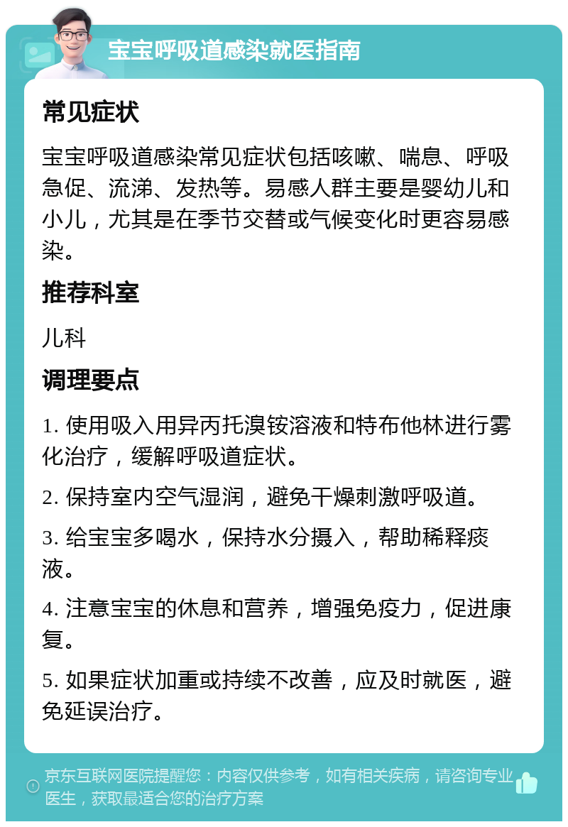 宝宝呼吸道感染就医指南 常见症状 宝宝呼吸道感染常见症状包括咳嗽、喘息、呼吸急促、流涕、发热等。易感人群主要是婴幼儿和小儿，尤其是在季节交替或气候变化时更容易感染。 推荐科室 儿科 调理要点 1. 使用吸入用异丙托溴铵溶液和特布他林进行雾化治疗，缓解呼吸道症状。 2. 保持室内空气湿润，避免干燥刺激呼吸道。 3. 给宝宝多喝水，保持水分摄入，帮助稀释痰液。 4. 注意宝宝的休息和营养，增强免疫力，促进康复。 5. 如果症状加重或持续不改善，应及时就医，避免延误治疗。