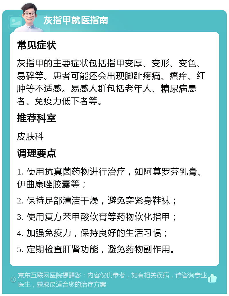 灰指甲就医指南 常见症状 灰指甲的主要症状包括指甲变厚、变形、变色、易碎等。患者可能还会出现脚趾疼痛、瘙痒、红肿等不适感。易感人群包括老年人、糖尿病患者、免疫力低下者等。 推荐科室 皮肤科 调理要点 1. 使用抗真菌药物进行治疗，如阿莫罗芬乳膏、伊曲康唑胶囊等； 2. 保持足部清洁干燥，避免穿紧身鞋袜； 3. 使用复方苯甲酸软膏等药物软化指甲； 4. 加强免疫力，保持良好的生活习惯； 5. 定期检查肝肾功能，避免药物副作用。