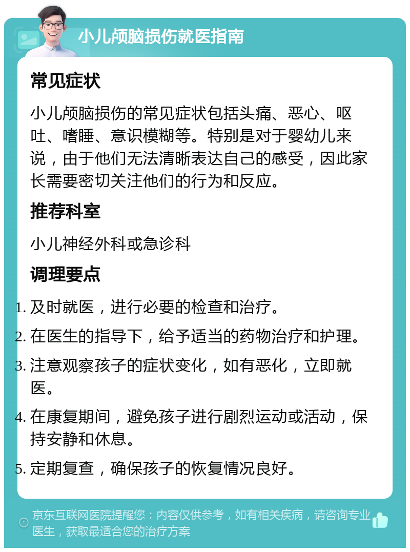 小儿颅脑损伤就医指南 常见症状 小儿颅脑损伤的常见症状包括头痛、恶心、呕吐、嗜睡、意识模糊等。特别是对于婴幼儿来说，由于他们无法清晰表达自己的感受，因此家长需要密切关注他们的行为和反应。 推荐科室 小儿神经外科或急诊科 调理要点 及时就医，进行必要的检查和治疗。 在医生的指导下，给予适当的药物治疗和护理。 注意观察孩子的症状变化，如有恶化，立即就医。 在康复期间，避免孩子进行剧烈运动或活动，保持安静和休息。 定期复查，确保孩子的恢复情况良好。