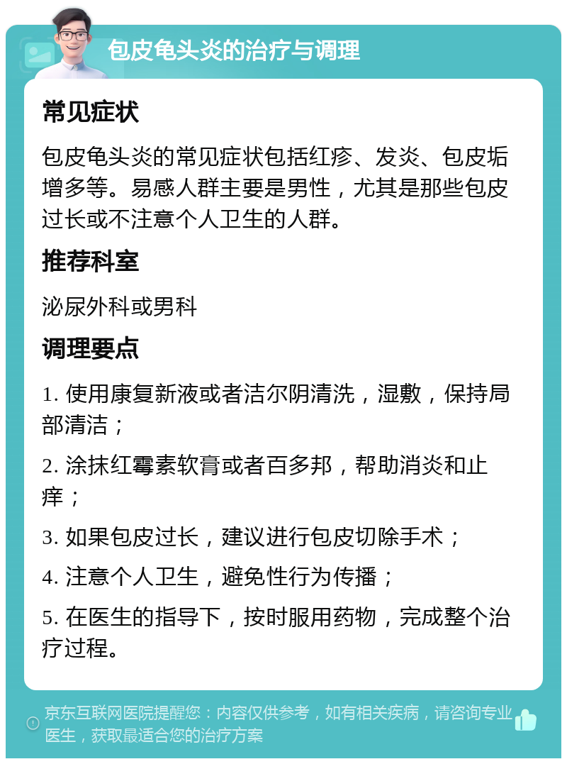 包皮龟头炎的治疗与调理 常见症状 包皮龟头炎的常见症状包括红疹、发炎、包皮垢增多等。易感人群主要是男性，尤其是那些包皮过长或不注意个人卫生的人群。 推荐科室 泌尿外科或男科 调理要点 1. 使用康复新液或者洁尔阴清洗，湿敷，保持局部清洁； 2. 涂抹红霉素软膏或者百多邦，帮助消炎和止痒； 3. 如果包皮过长，建议进行包皮切除手术； 4. 注意个人卫生，避免性行为传播； 5. 在医生的指导下，按时服用药物，完成整个治疗过程。