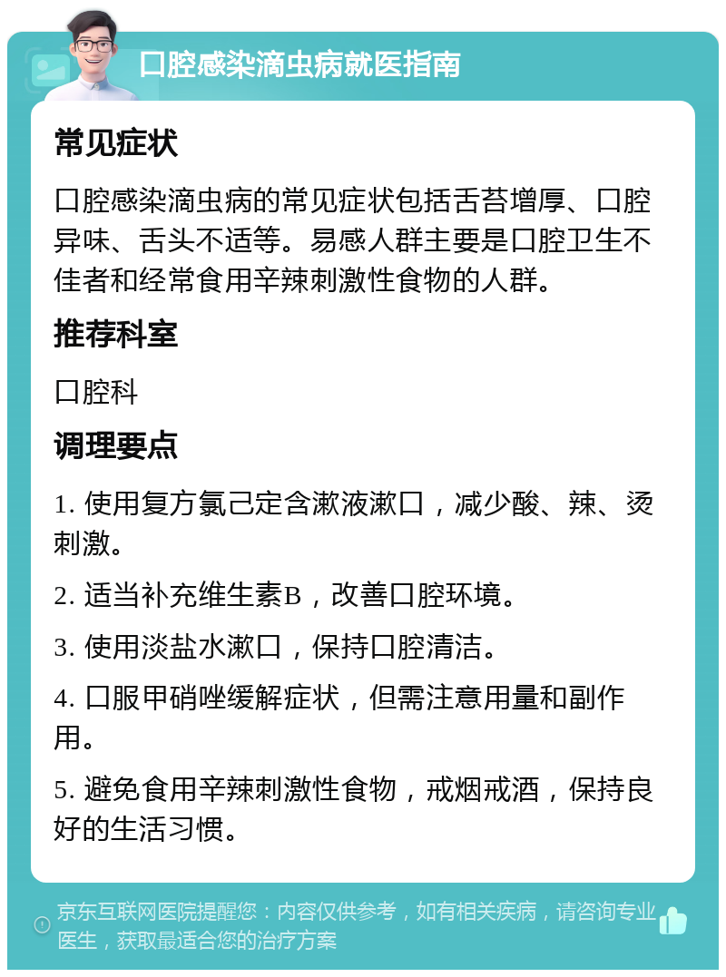 口腔感染滴虫病就医指南 常见症状 口腔感染滴虫病的常见症状包括舌苔增厚、口腔异味、舌头不适等。易感人群主要是口腔卫生不佳者和经常食用辛辣刺激性食物的人群。 推荐科室 口腔科 调理要点 1. 使用复方氯己定含漱液漱口，减少酸、辣、烫刺激。 2. 适当补充维生素B，改善口腔环境。 3. 使用淡盐水漱口，保持口腔清洁。 4. 口服甲硝唑缓解症状，但需注意用量和副作用。 5. 避免食用辛辣刺激性食物，戒烟戒酒，保持良好的生活习惯。