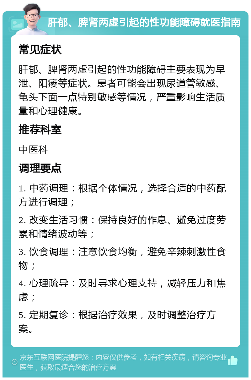 肝郁、脾肾两虚引起的性功能障碍就医指南 常见症状 肝郁、脾肾两虚引起的性功能障碍主要表现为早泄、阳痿等症状。患者可能会出现尿道管敏感、龟头下面一点特别敏感等情况，严重影响生活质量和心理健康。 推荐科室 中医科 调理要点 1. 中药调理：根据个体情况，选择合适的中药配方进行调理； 2. 改变生活习惯：保持良好的作息、避免过度劳累和情绪波动等； 3. 饮食调理：注意饮食均衡，避免辛辣刺激性食物； 4. 心理疏导：及时寻求心理支持，减轻压力和焦虑； 5. 定期复诊：根据治疗效果，及时调整治疗方案。