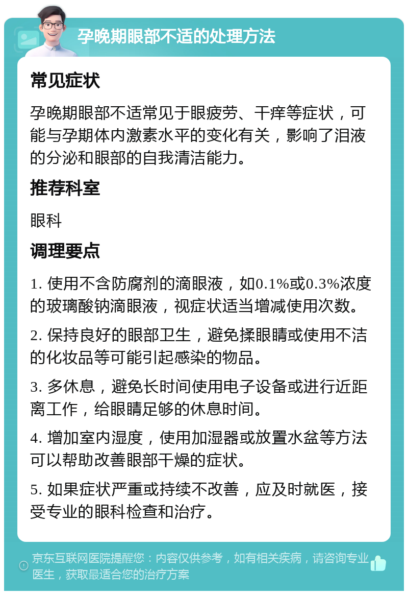 孕晚期眼部不适的处理方法 常见症状 孕晚期眼部不适常见于眼疲劳、干痒等症状，可能与孕期体内激素水平的变化有关，影响了泪液的分泌和眼部的自我清洁能力。 推荐科室 眼科 调理要点 1. 使用不含防腐剂的滴眼液，如0.1%或0.3%浓度的玻璃酸钠滴眼液，视症状适当增减使用次数。 2. 保持良好的眼部卫生，避免揉眼睛或使用不洁的化妆品等可能引起感染的物品。 3. 多休息，避免长时间使用电子设备或进行近距离工作，给眼睛足够的休息时间。 4. 增加室内湿度，使用加湿器或放置水盆等方法可以帮助改善眼部干燥的症状。 5. 如果症状严重或持续不改善，应及时就医，接受专业的眼科检查和治疗。