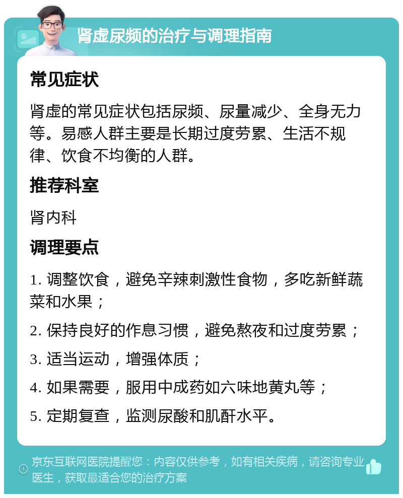 肾虚尿频的治疗与调理指南 常见症状 肾虚的常见症状包括尿频、尿量减少、全身无力等。易感人群主要是长期过度劳累、生活不规律、饮食不均衡的人群。 推荐科室 肾内科 调理要点 1. 调整饮食，避免辛辣刺激性食物，多吃新鲜蔬菜和水果； 2. 保持良好的作息习惯，避免熬夜和过度劳累； 3. 适当运动，增强体质； 4. 如果需要，服用中成药如六味地黄丸等； 5. 定期复查，监测尿酸和肌酐水平。