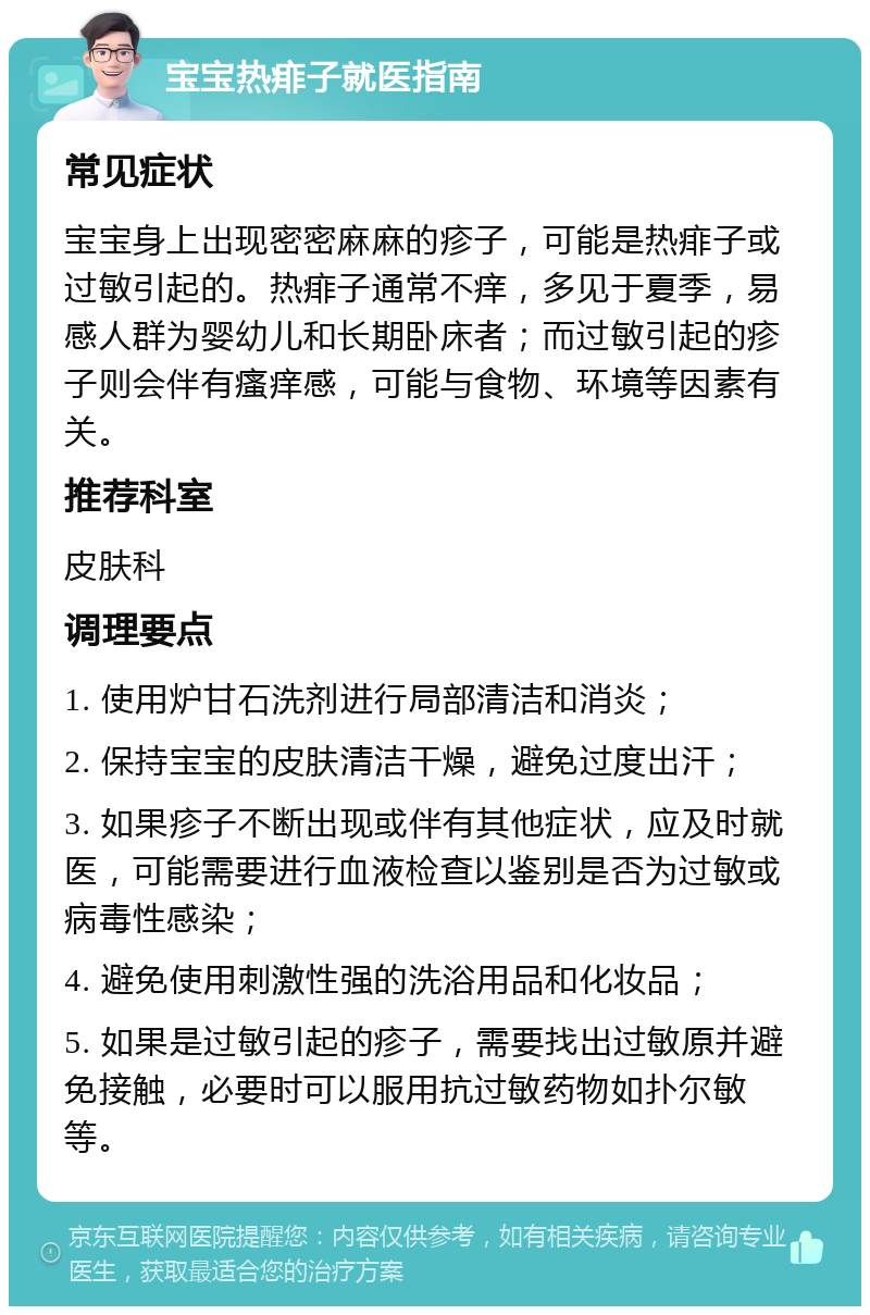 宝宝热痱子就医指南 常见症状 宝宝身上出现密密麻麻的疹子，可能是热痱子或过敏引起的。热痱子通常不痒，多见于夏季，易感人群为婴幼儿和长期卧床者；而过敏引起的疹子则会伴有瘙痒感，可能与食物、环境等因素有关。 推荐科室 皮肤科 调理要点 1. 使用炉甘石洗剂进行局部清洁和消炎； 2. 保持宝宝的皮肤清洁干燥，避免过度出汗； 3. 如果疹子不断出现或伴有其他症状，应及时就医，可能需要进行血液检查以鉴别是否为过敏或病毒性感染； 4. 避免使用刺激性强的洗浴用品和化妆品； 5. 如果是过敏引起的疹子，需要找出过敏原并避免接触，必要时可以服用抗过敏药物如扑尔敏等。