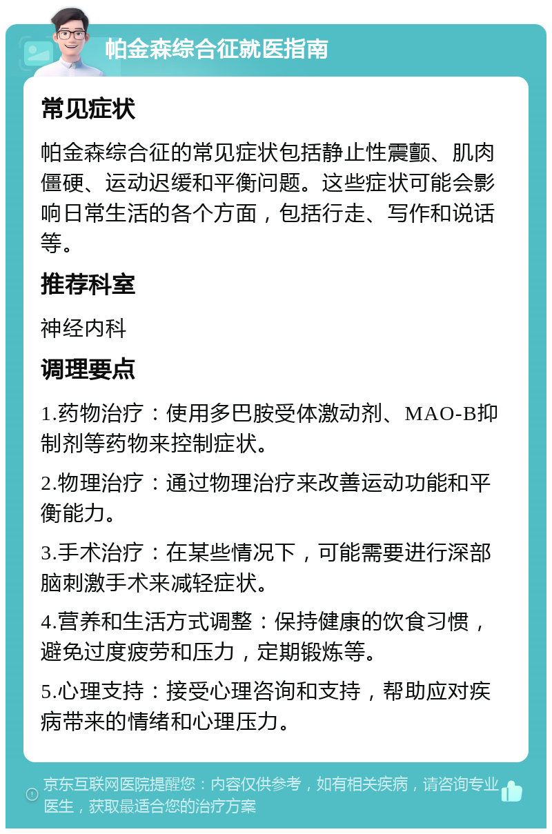 帕金森综合征就医指南 常见症状 帕金森综合征的常见症状包括静止性震颤、肌肉僵硬、运动迟缓和平衡问题。这些症状可能会影响日常生活的各个方面，包括行走、写作和说话等。 推荐科室 神经内科 调理要点 1.药物治疗：使用多巴胺受体激动剂、MAO-B抑制剂等药物来控制症状。 2.物理治疗：通过物理治疗来改善运动功能和平衡能力。 3.手术治疗：在某些情况下，可能需要进行深部脑刺激手术来减轻症状。 4.营养和生活方式调整：保持健康的饮食习惯，避免过度疲劳和压力，定期锻炼等。 5.心理支持：接受心理咨询和支持，帮助应对疾病带来的情绪和心理压力。