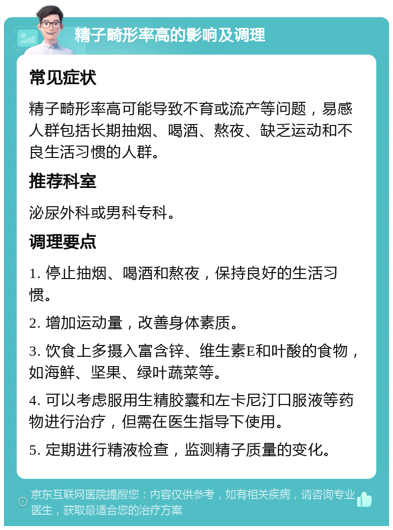 精子畸形率高的影响及调理 常见症状 精子畸形率高可能导致不育或流产等问题，易感人群包括长期抽烟、喝酒、熬夜、缺乏运动和不良生活习惯的人群。 推荐科室 泌尿外科或男科专科。 调理要点 1. 停止抽烟、喝酒和熬夜，保持良好的生活习惯。 2. 增加运动量，改善身体素质。 3. 饮食上多摄入富含锌、维生素E和叶酸的食物，如海鲜、坚果、绿叶蔬菜等。 4. 可以考虑服用生精胶囊和左卡尼汀口服液等药物进行治疗，但需在医生指导下使用。 5. 定期进行精液检查，监测精子质量的变化。