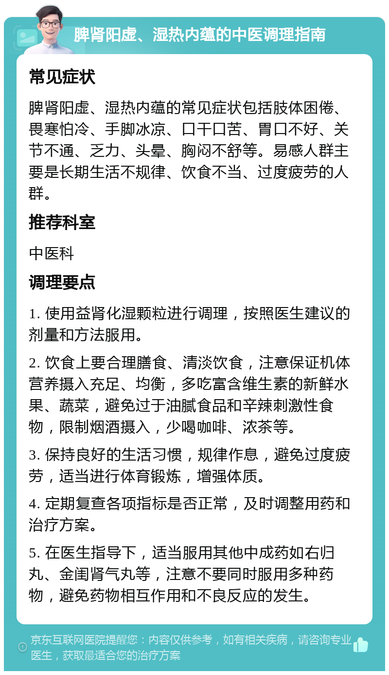 脾肾阳虚、湿热内蕴的中医调理指南 常见症状 脾肾阳虚、湿热内蕴的常见症状包括肢体困倦、畏寒怕冷、手脚冰凉、口干口苦、胃口不好、关节不通、乏力、头晕、胸闷不舒等。易感人群主要是长期生活不规律、饮食不当、过度疲劳的人群。 推荐科室 中医科 调理要点 1. 使用益肾化湿颗粒进行调理，按照医生建议的剂量和方法服用。 2. 饮食上要合理膳食、清淡饮食，注意保证机体营养摄入充足、均衡，多吃富含维生素的新鲜水果、蔬菜，避免过于油腻食品和辛辣刺激性食物，限制烟酒摄入，少喝咖啡、浓茶等。 3. 保持良好的生活习惯，规律作息，避免过度疲劳，适当进行体育锻炼，增强体质。 4. 定期复查各项指标是否正常，及时调整用药和治疗方案。 5. 在医生指导下，适当服用其他中成药如右归丸、金闺肾气丸等，注意不要同时服用多种药物，避免药物相互作用和不良反应的发生。