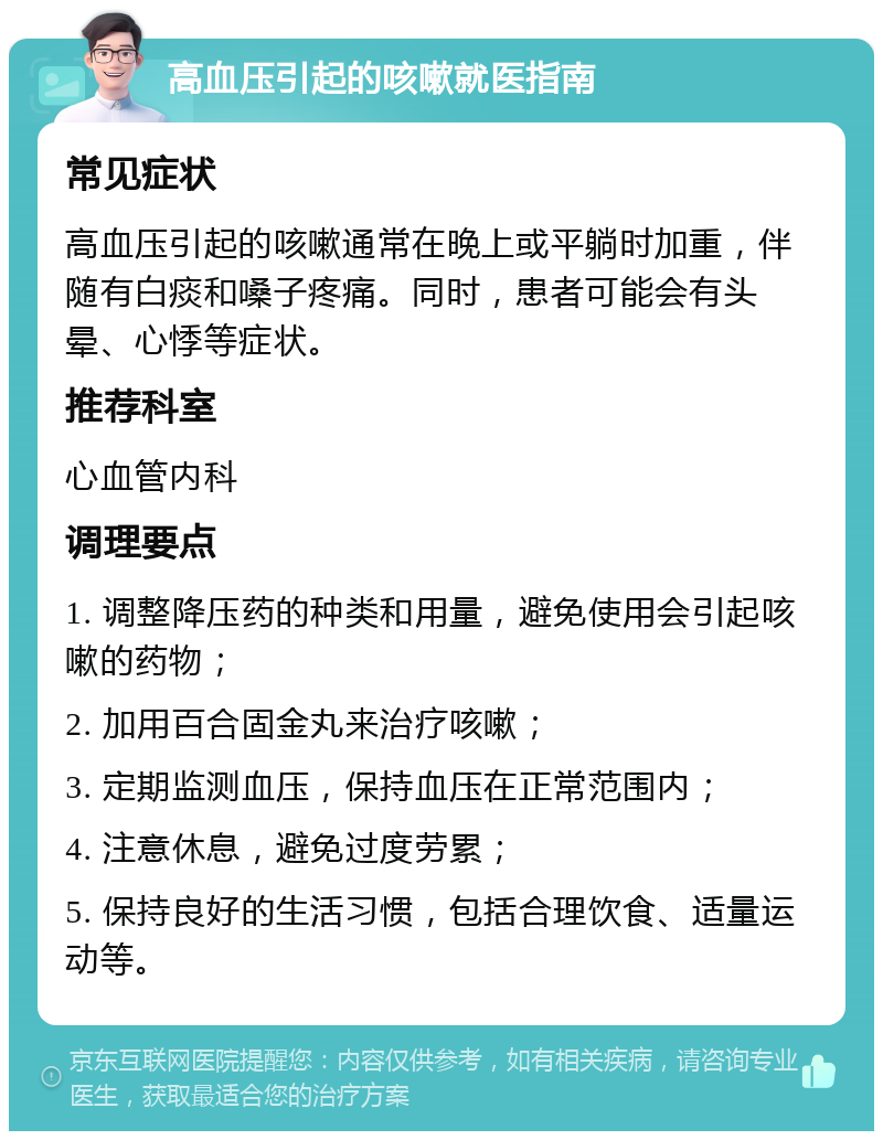 高血压引起的咳嗽就医指南 常见症状 高血压引起的咳嗽通常在晚上或平躺时加重，伴随有白痰和嗓子疼痛。同时，患者可能会有头晕、心悸等症状。 推荐科室 心血管内科 调理要点 1. 调整降压药的种类和用量，避免使用会引起咳嗽的药物； 2. 加用百合固金丸来治疗咳嗽； 3. 定期监测血压，保持血压在正常范围内； 4. 注意休息，避免过度劳累； 5. 保持良好的生活习惯，包括合理饮食、适量运动等。