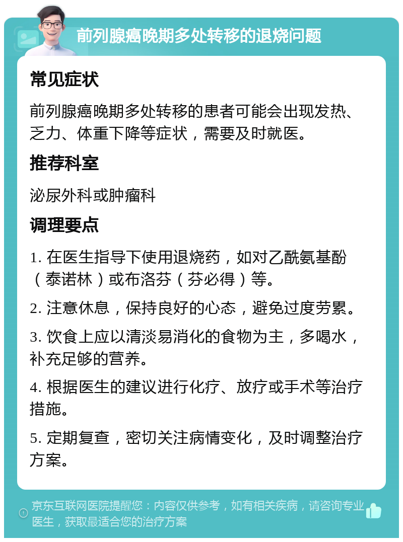 前列腺癌晚期多处转移的退烧问题 常见症状 前列腺癌晚期多处转移的患者可能会出现发热、乏力、体重下降等症状，需要及时就医。 推荐科室 泌尿外科或肿瘤科 调理要点 1. 在医生指导下使用退烧药，如对乙酰氨基酚（泰诺林）或布洛芬（芬必得）等。 2. 注意休息，保持良好的心态，避免过度劳累。 3. 饮食上应以清淡易消化的食物为主，多喝水，补充足够的营养。 4. 根据医生的建议进行化疗、放疗或手术等治疗措施。 5. 定期复查，密切关注病情变化，及时调整治疗方案。