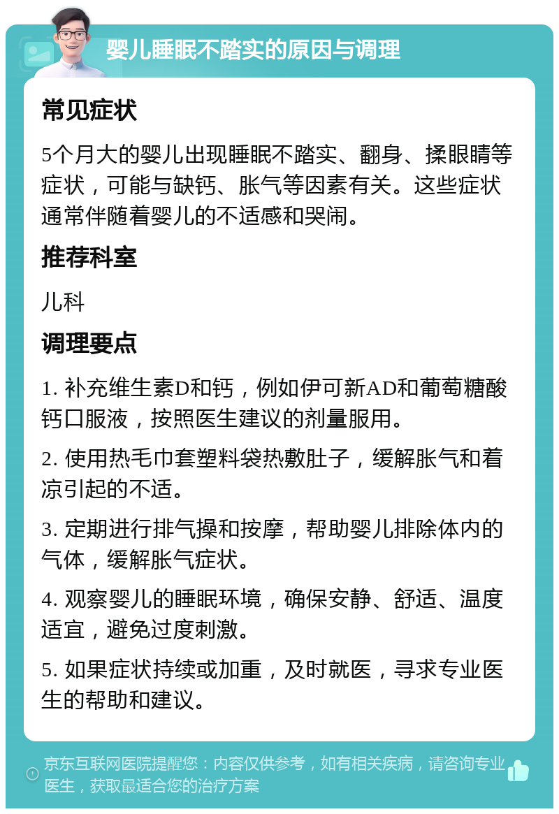 婴儿睡眠不踏实的原因与调理 常见症状 5个月大的婴儿出现睡眠不踏实、翻身、揉眼睛等症状，可能与缺钙、胀气等因素有关。这些症状通常伴随着婴儿的不适感和哭闹。 推荐科室 儿科 调理要点 1. 补充维生素D和钙，例如伊可新AD和葡萄糖酸钙口服液，按照医生建议的剂量服用。 2. 使用热毛巾套塑料袋热敷肚子，缓解胀气和着凉引起的不适。 3. 定期进行排气操和按摩，帮助婴儿排除体内的气体，缓解胀气症状。 4. 观察婴儿的睡眠环境，确保安静、舒适、温度适宜，避免过度刺激。 5. 如果症状持续或加重，及时就医，寻求专业医生的帮助和建议。