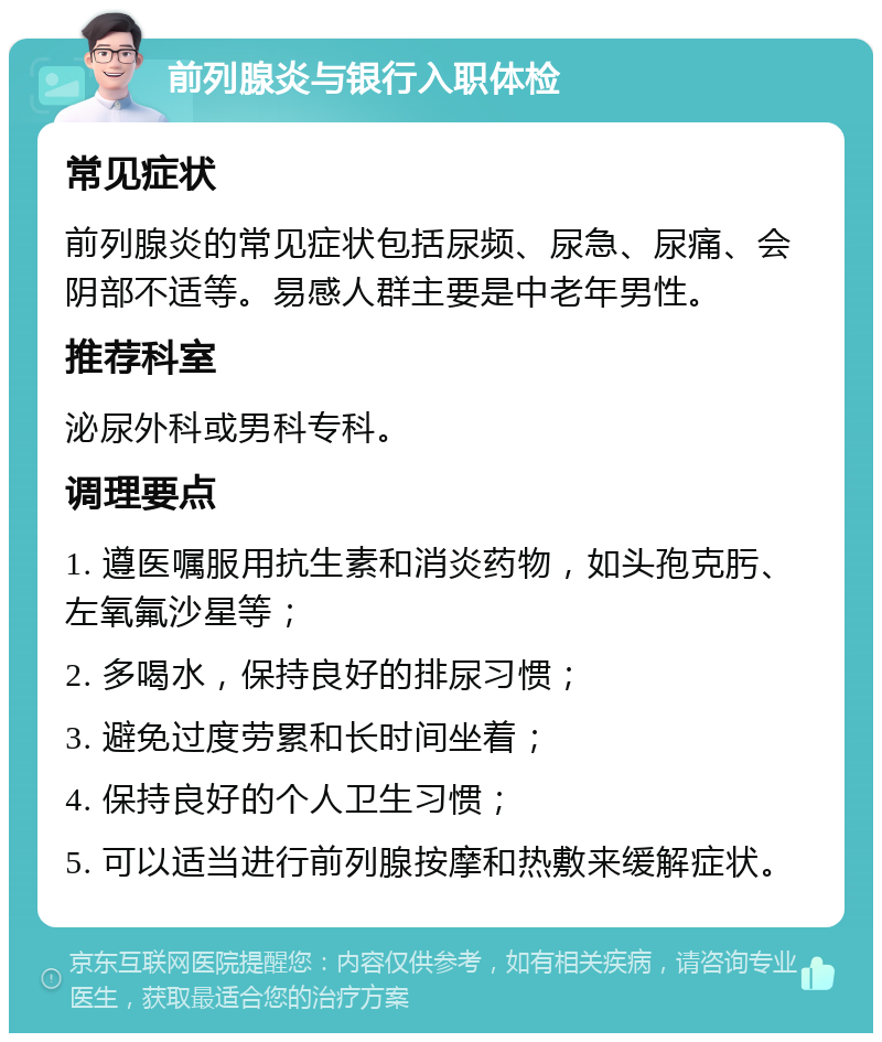 前列腺炎与银行入职体检 常见症状 前列腺炎的常见症状包括尿频、尿急、尿痛、会阴部不适等。易感人群主要是中老年男性。 推荐科室 泌尿外科或男科专科。 调理要点 1. 遵医嘱服用抗生素和消炎药物，如头孢克肟、左氧氟沙星等； 2. 多喝水，保持良好的排尿习惯； 3. 避免过度劳累和长时间坐着； 4. 保持良好的个人卫生习惯； 5. 可以适当进行前列腺按摩和热敷来缓解症状。