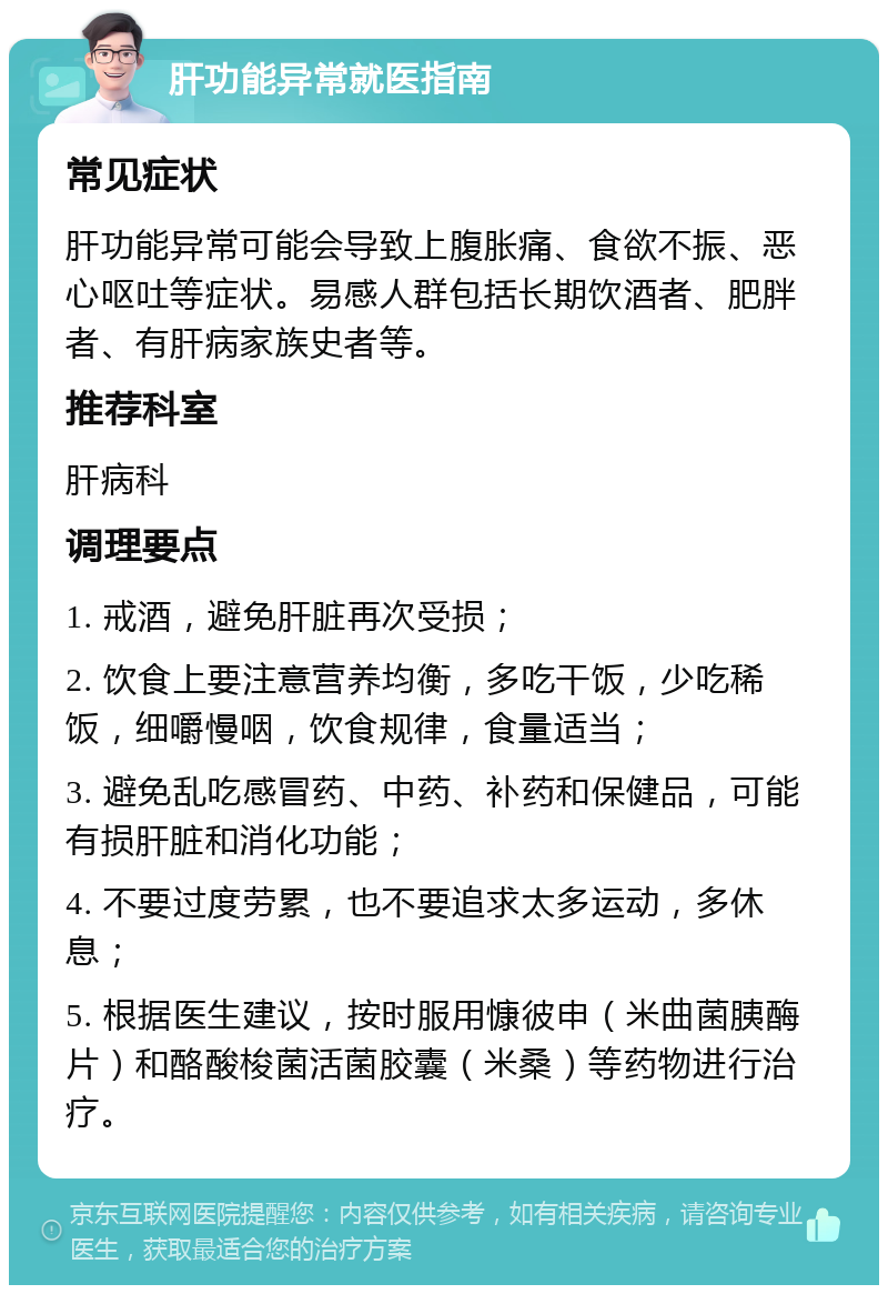 肝功能异常就医指南 常见症状 肝功能异常可能会导致上腹胀痛、食欲不振、恶心呕吐等症状。易感人群包括长期饮酒者、肥胖者、有肝病家族史者等。 推荐科室 肝病科 调理要点 1. 戒酒，避免肝脏再次受损； 2. 饮食上要注意营养均衡，多吃干饭，少吃稀饭，细嚼慢咽，饮食规律，食量适当； 3. 避免乱吃感冒药、中药、补药和保健品，可能有损肝脏和消化功能； 4. 不要过度劳累，也不要追求太多运动，多休息； 5. 根据医生建议，按时服用慷彼申（米曲菌胰酶片）和酪酸梭菌活菌胶囊（米桑）等药物进行治疗。