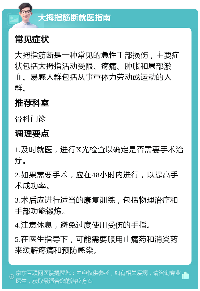 大拇指筋断就医指南 常见症状 大拇指筋断是一种常见的急性手部损伤，主要症状包括大拇指活动受限、疼痛、肿胀和局部淤血。易感人群包括从事重体力劳动或运动的人群。 推荐科室 骨科门诊 调理要点 1.及时就医，进行X光检查以确定是否需要手术治疗。 2.如果需要手术，应在48小时内进行，以提高手术成功率。 3.术后应进行适当的康复训练，包括物理治疗和手部功能锻炼。 4.注意休息，避免过度使用受伤的手指。 5.在医生指导下，可能需要服用止痛药和消炎药来缓解疼痛和预防感染。