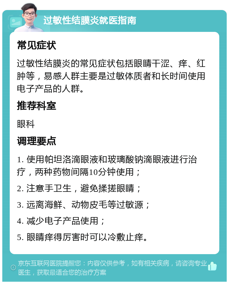 过敏性结膜炎就医指南 常见症状 过敏性结膜炎的常见症状包括眼睛干涩、痒、红肿等，易感人群主要是过敏体质者和长时间使用电子产品的人群。 推荐科室 眼科 调理要点 1. 使用帕坦洛滴眼液和玻璃酸钠滴眼液进行治疗，两种药物间隔10分钟使用； 2. 注意手卫生，避免揉搓眼睛； 3. 远离海鲜、动物皮毛等过敏源； 4. 减少电子产品使用； 5. 眼睛痒得厉害时可以冷敷止痒。