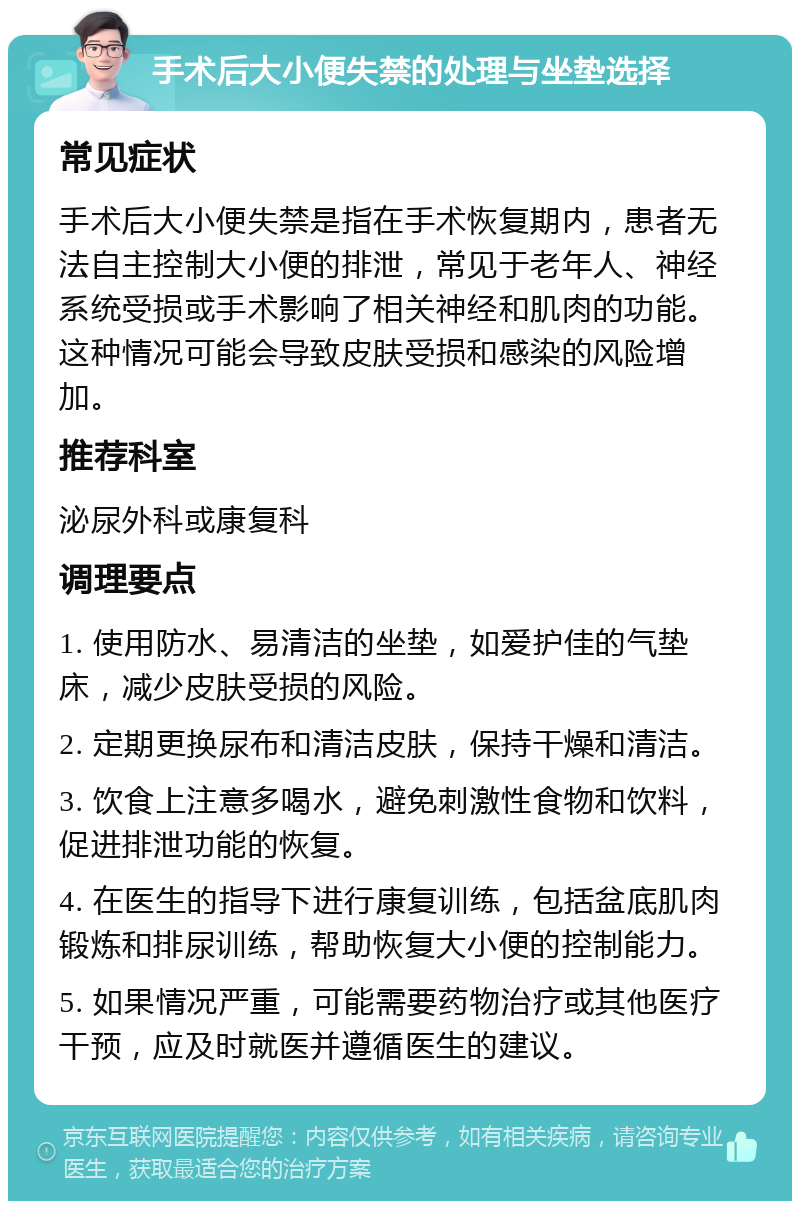 手术后大小便失禁的处理与坐垫选择 常见症状 手术后大小便失禁是指在手术恢复期内，患者无法自主控制大小便的排泄，常见于老年人、神经系统受损或手术影响了相关神经和肌肉的功能。这种情况可能会导致皮肤受损和感染的风险增加。 推荐科室 泌尿外科或康复科 调理要点 1. 使用防水、易清洁的坐垫，如爱护佳的气垫床，减少皮肤受损的风险。 2. 定期更换尿布和清洁皮肤，保持干燥和清洁。 3. 饮食上注意多喝水，避免刺激性食物和饮料，促进排泄功能的恢复。 4. 在医生的指导下进行康复训练，包括盆底肌肉锻炼和排尿训练，帮助恢复大小便的控制能力。 5. 如果情况严重，可能需要药物治疗或其他医疗干预，应及时就医并遵循医生的建议。