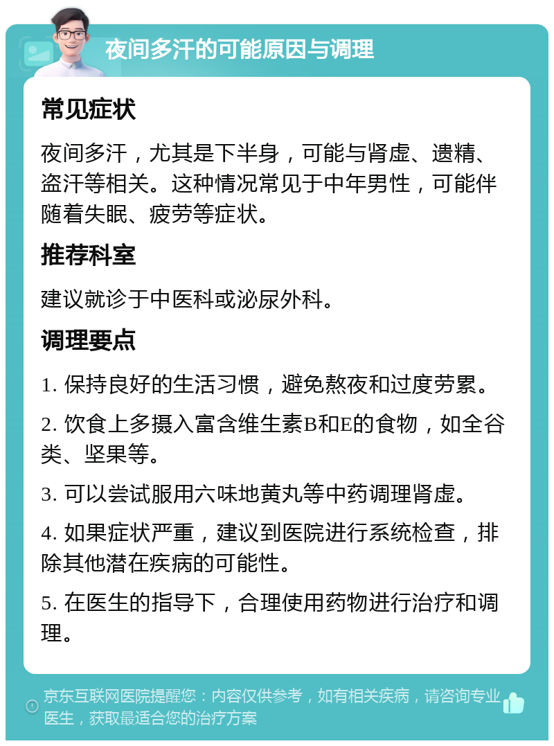 夜间多汗的可能原因与调理 常见症状 夜间多汗，尤其是下半身，可能与肾虚、遗精、盗汗等相关。这种情况常见于中年男性，可能伴随着失眠、疲劳等症状。 推荐科室 建议就诊于中医科或泌尿外科。 调理要点 1. 保持良好的生活习惯，避免熬夜和过度劳累。 2. 饮食上多摄入富含维生素B和E的食物，如全谷类、坚果等。 3. 可以尝试服用六味地黄丸等中药调理肾虚。 4. 如果症状严重，建议到医院进行系统检查，排除其他潜在疾病的可能性。 5. 在医生的指导下，合理使用药物进行治疗和调理。